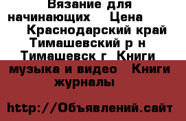 Вязание для начинающих  › Цена ­ 1 200 - Краснодарский край, Тимашевский р-н, Тимашевск г. Книги, музыка и видео » Книги, журналы   